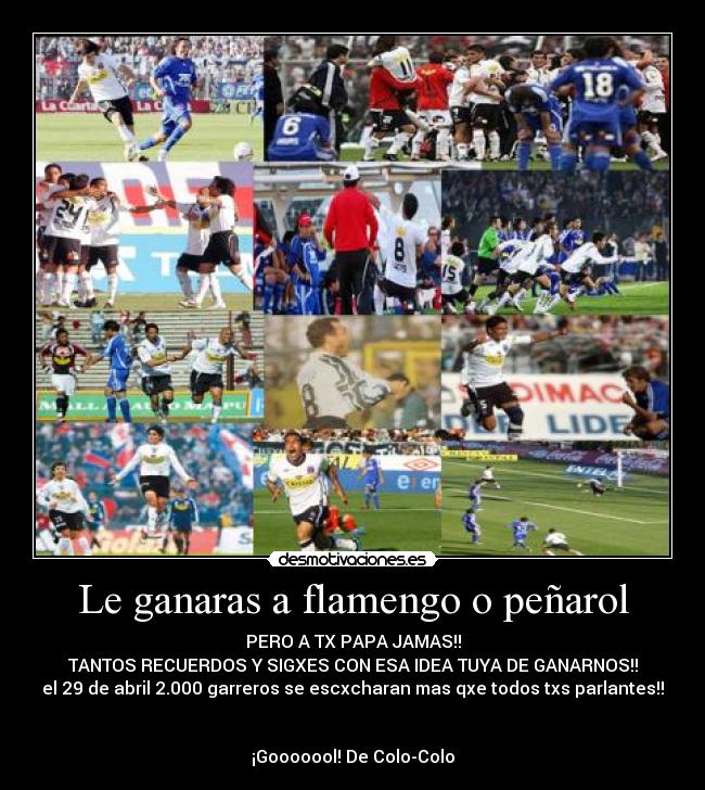 Le ganaras a flamengo o peñarol - PERO A TX PAPA JAMAS!!
TANTOS RECUERDOS Y SIGXES CON ESA IDEA TUYA DE GANARNOS!!
el 29 de abril 2.000 garreros se escxcharan mas qxe todos txs parlantes!!
¡Gooooool! De Colo-Colo