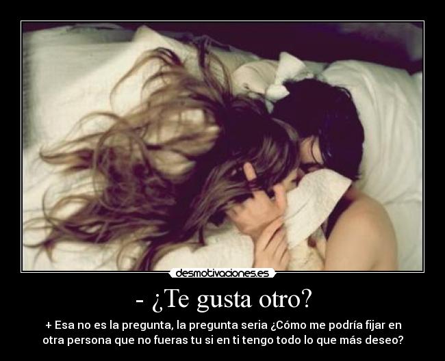 - ¿Te gusta otro? - + Esa no es la pregunta, la pregunta seria ¿Cómo me podría fijar en
otra persona que no fueras tu si en ti tengo todo lo que más deseo?
