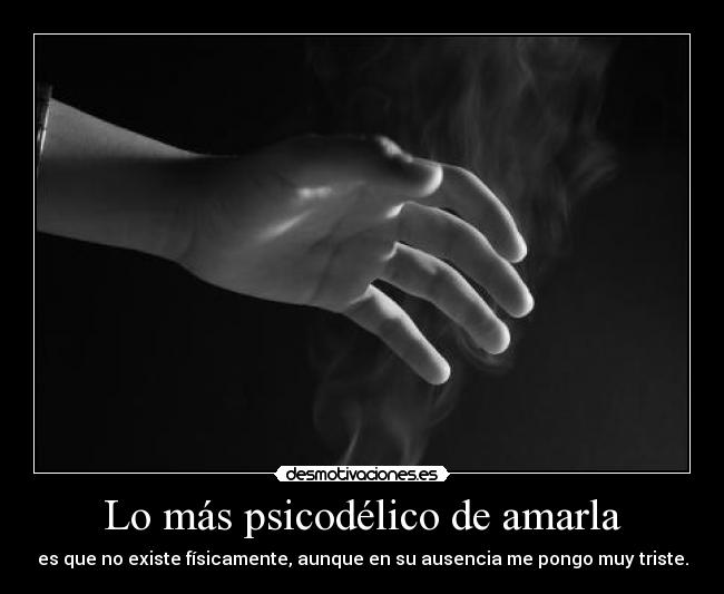 Lo más psicodélico de amarla - es que no existe físicamente, aunque en su ausencia me pongo muy triste.