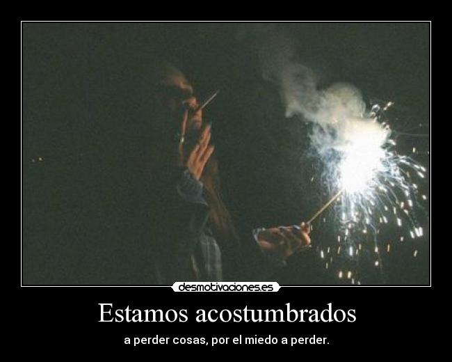 Estamos acostumbrados - a perder cosas, por el miedo a perder.