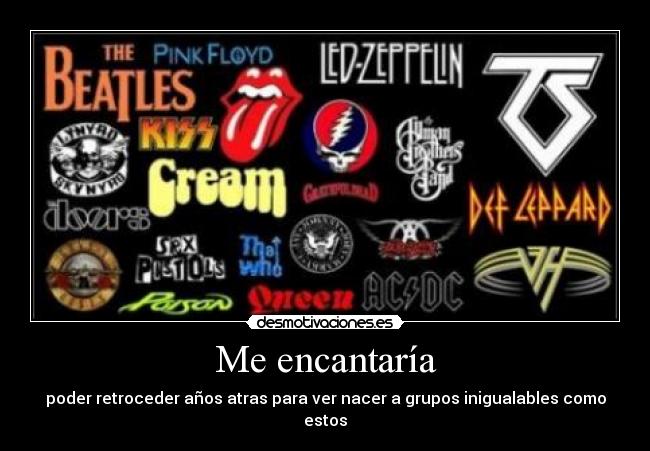 Me encantaría - poder retroceder años atras para ver nacer a grupos inigualables como estos
