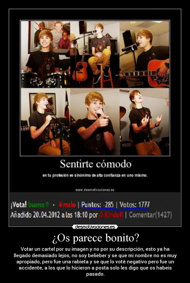 ¿Os parece bonito? - Votar un cartel por su imagen y no por su descripción, esto ya ha
llegado demasiado lejos, no soy belieber y se que mi nombre no es muy
apropiado, pero fue una rabieta y se que lo voté negativo pero fue un
accidente, a los que lo hicieron a posta solo les digo que os habeis
pasado.