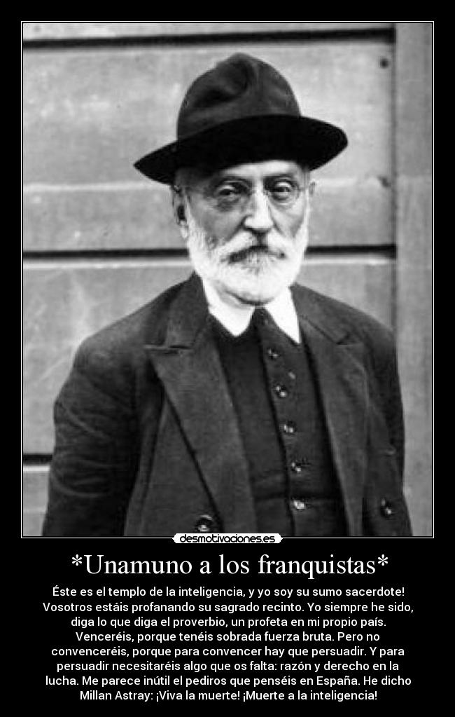 *Unamuno a los franquistas* - Éste es el templo de la inteligencia, y yo soy su sumo sacerdote!
Vosotros estáis profanando su sagrado recinto. Yo siempre he sido,
diga lo que diga el proverbio, un profeta en mi propio país.
Venceréis, porque tenéis sobrada fuerza bruta. Pero no
convenceréis, porque para convencer hay que persuadir. Y para
persuadir necesitaréis algo que os falta: razón y derecho en la
lucha. Me parece inútil el pediros que penséis en España. He dicho
Millan Astray: ¡Viva la muerte! ¡Muerte a la inteligencia!
