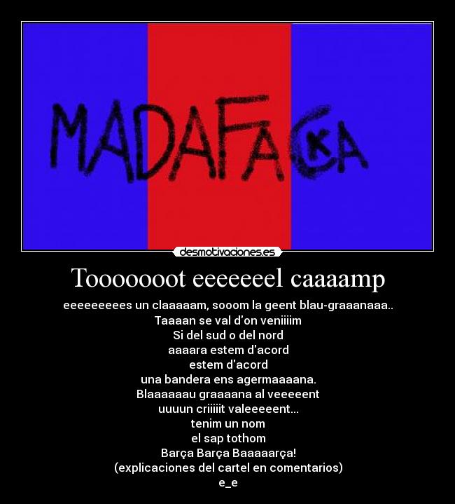 Tooooooot eeeeeeel caaaamp - eeeeeeeees un claaaaam, sooom la geent blau-graaanaaa..
Taaaan se val don veniiiim
Si del sud o del nord
aaaara estem dacord
estem dacord
una bandera ens agermaaaana.
Blaaaaaau graaaana al veeeeent
uuuun criiiiit valeeeeent...
tenim un nom
el sap tothom
Barça Barça Baaaaarça!
(explicaciones del cartel en comentarios)
e_e