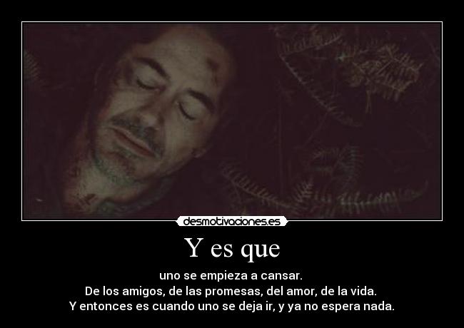 Y es que - uno se empieza a cansar. 
De los amigos, de las promesas, del amor, de la vida. 
Y entonces es cuando uno se deja ir, y ya no espera nada.