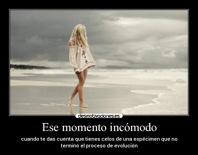 Ese momento incómodo - cuando te das cuenta que tienes celos de una espécimen que no
terminó el proceso de evolución