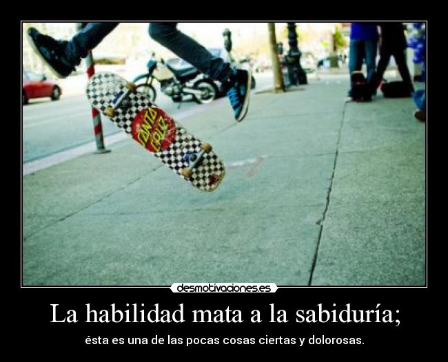 La habilidad mata a la sabiduría; - ésta es una de las pocas cosas ciertas y dolorosas.