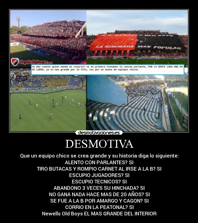 DESMOTIVA - Que un equipo chico se crea grande y su historia diga lo siguiente:
ALENTO CON PARLANTES? SI
TIRO BUTACAS Y ROMPIO CARNET AL IRSE A LA B? SI
ESCUPIO JUGADORES? SI
ESCUPIO TECNICOS? SI
ABANDONO 3 VECES SU HINCHADA? SI
NO GANA NADA HACE MAS DE 20 AÑOS? SI
SE FUE A LA B POR AMARGO Y CAGON? SI
CORRIO EN LA PEATONAL? SI
Newells Old Boys EL MAS GRANDE DEL INTERIOR