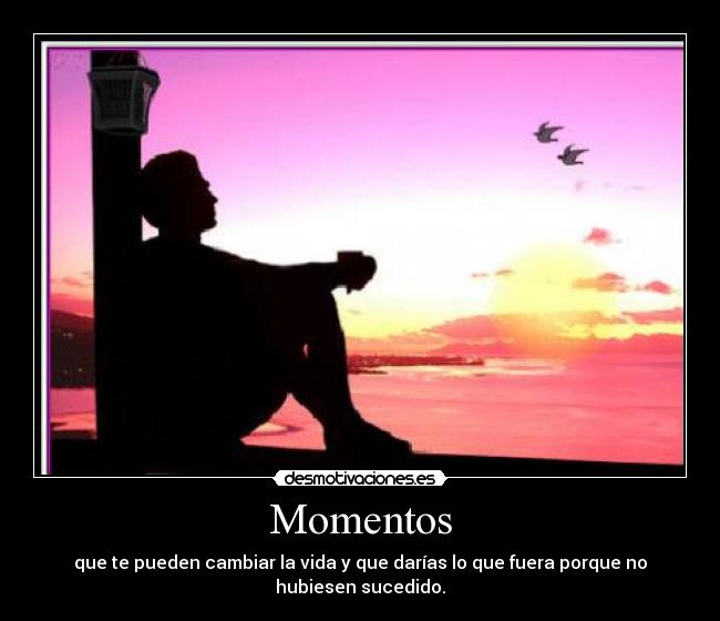 Momentos - que te pueden cambiar la vida y que darías lo que fuera porque no hubiesen sucedido.
