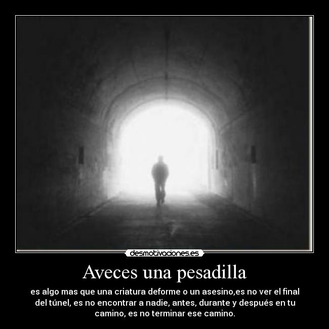 Aveces una pesadilla - es algo mas que una criatura deforme o un asesino,es no ver el final
del túnel, es no encontrar a nadie, antes, durante y después en tu
camino, es no terminar ese camino.