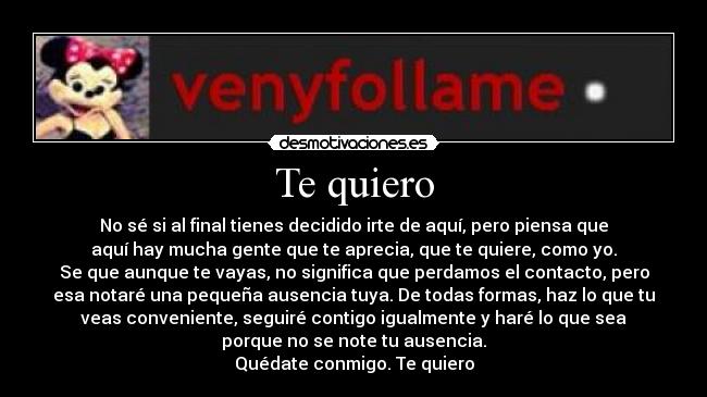 Te quiero - No sé si al final tienes decidido irte de aquí, pero piensa que
aquí hay mucha gente que te aprecia, que te quiere, como yo.
Se que aunque te vayas, no significa que perdamos el contacto, pero
esa notaré una pequeña ausencia tuya. De todas formas, haz lo que tu
veas conveniente, seguiré contigo igualmente y haré lo que sea
porque no se note tu ausencia.
Quédate conmigo. Te quiero