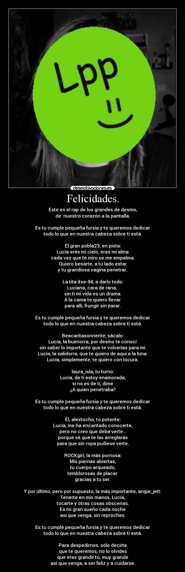 Felicidades. - Este es el rap de los grandes de desmo,
de  nuestro corazón a la pantalla.

Es tu cumple pequeña fursia y te queremos dedicar
todo lo que en nuestra cabeza sobre ti está.

El gran pobla23, en pista:
Lucía eres mi cielo, eres mi alma
cada vez que te miro se me empalma.
Quiero besarte, a tu lado estar
y tu grandiosa vagina penetrar.

La tita itse-94, a darlo todo:
Luciana, cara de rana, 
sin ti mi vida es un drama.
A la cama te quiero llevar
para allí, frungir sin parar.

Es tu cumple pequeña fursia y te queremos dedicar
todo lo que en nuestra cabeza sobre ti está.

Beacaritasonriente, sácalo:
Lucía, la buenorra, por desmo te conocí
sin saber lo importante que te volverías para mí.
Lucía, la salidorra, que te quiero de aquí a la luna.
Lucía, simplemente, te quiero con locura.

laura_isla, tu turno:
Lucía, de ti estoy enamorada,
si no es de ti, dime
¿A quien penetraba?

Es tu cumple pequeña fursia y te queremos dedicar
todo lo que en nuestra cabeza sobre ti está.

Él, alextocho, to potente:
Lucía, me ha encantado conocerte,
pero no creo que deba verte...
porque sé que te las arreglarás
para que sin ropa pudiese verte.

ROCKgirl, la más pornosa:
Mis piernas abiertas,
tu cuerpo arqueado,
temblorosas de placer
gracias a tu ser.

Y por último, pero por supuesto, la más importante, angie_jett:
Tenerte en mis manos, Lucía,
tocarte y otras cosas obscenas.
Es mi gran sueño cada noche
así que venga, sin reproches.

Es tu cumple pequeña fursia y te queremos dedicar
todo lo que en nuestra cabeza sobre ti está.

Para despedirnos, sólo decirte
que te queremos, no lo olvides
que eres grande tú, muy grande
así que venga, a ser feliz y a cuidarse.