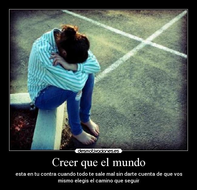 Creer que el mundo - esta en tu contra cuando todo te sale mal sin darte cuenta de que vos
mismo elegis el camino que seguir