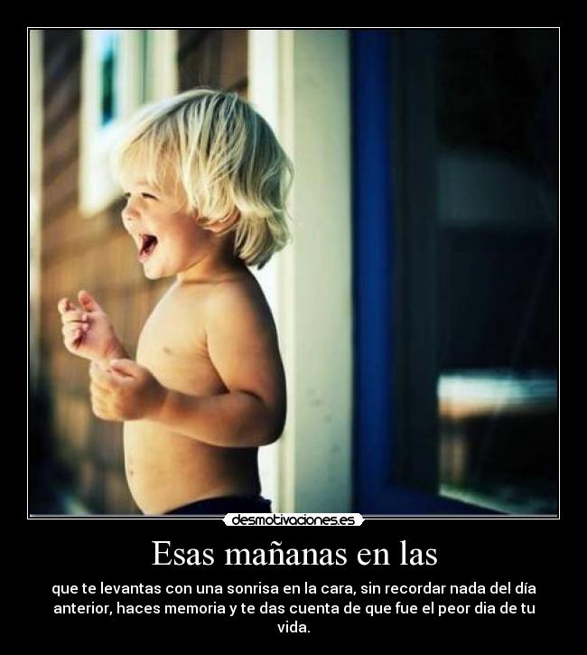 Esas mañanas en las - que te levantas con una sonrisa en la cara, sin recordar nada del día
anterior, haces memoria y te das cuenta de que fue el peor dia de tu
vida.