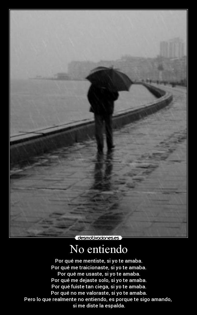 No entiendo - Por qué me mentiste, si yo te amaba.
Por qué me traicionaste, si yo te amaba.
Por qué me usaste, si yo te amaba.
Por qué me dejaste solo, si yo te amaba.
Por qué fuiste tan ciega, si yo te amaba.
Por qué no me valoraste, si yo te amaba.
Pero lo que realmente no entiendo, es porque te sigo amando,
si me diste la espalda.