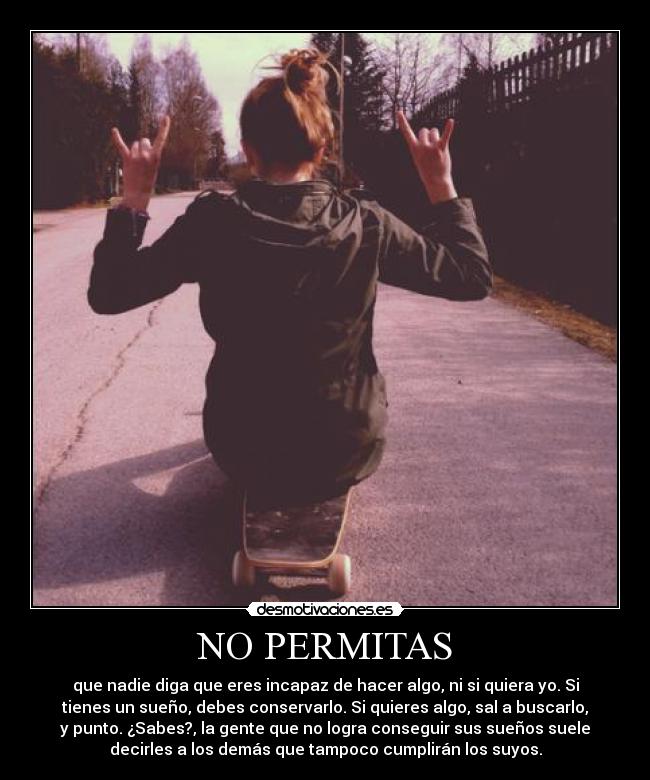 NO PERMITAS - que nadie diga que eres incapaz de hacer algo, ni si quiera yo. Si
tienes un sueño, debes conservarlo. Si quieres algo, sal a buscarlo,
y punto. ¿Sabes?, la gente que no logra conseguir sus sueños suele
decirles a los demás que tampoco cumplirán los suyos.
