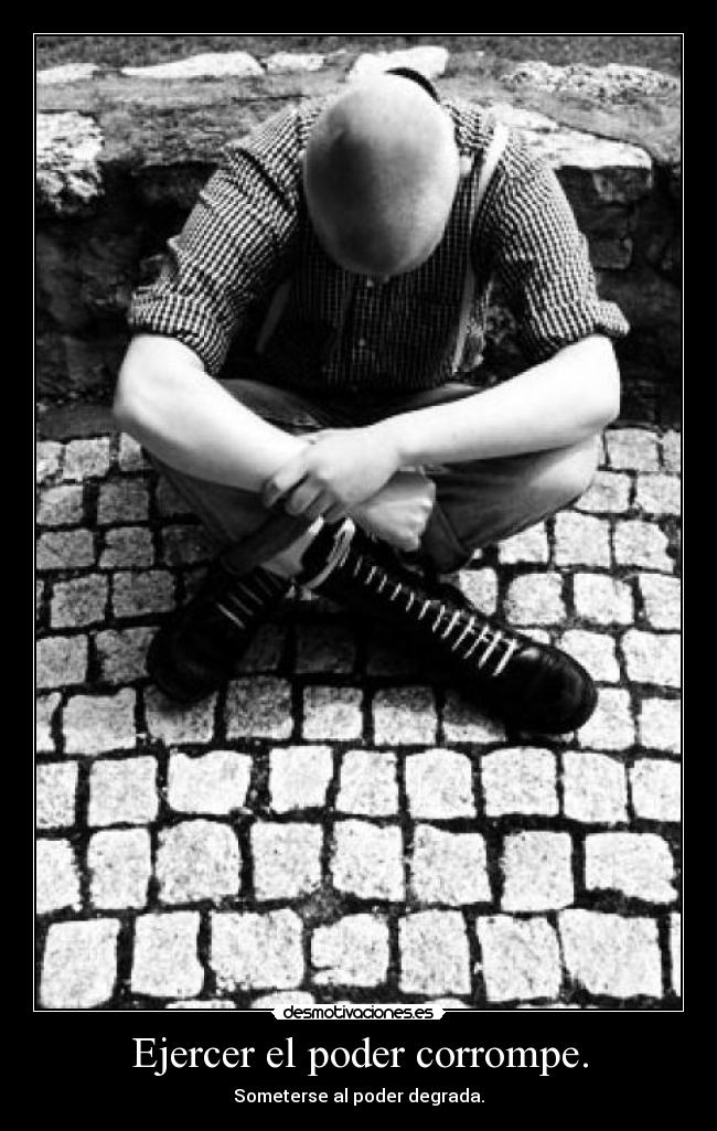 Ejercer el poder corrompe. - Someterse al poder degrada.