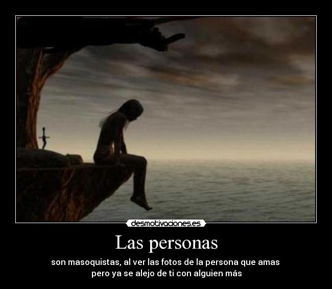 Las personas - son masoquistas, al ver las fotos de la persona que amas
pero ya se alejo de ti con alguien más