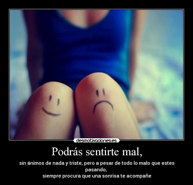 Podrás sentirte mal, - sin ánimos de nada y triste, pero a pesar de todo lo malo que estes pasando, 
siempre procura que una sonrisa te acompañe