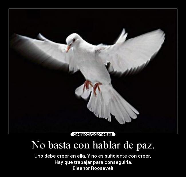 No basta con hablar de paz. - Uno debe creer en ella. Y no es suficiente con creer. 
Hay que trabajar para conseguirla.
Eleanor Roosevelt