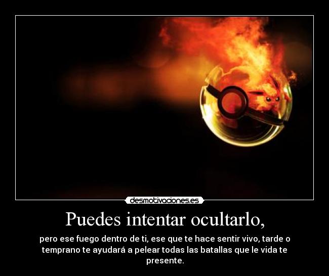Puedes intentar ocultarlo, - pero ese fuego dentro de ti, ese que te hace sentir vivo, tarde o
temprano te ayudará a pelear todas las batallas que le vida te
presente.