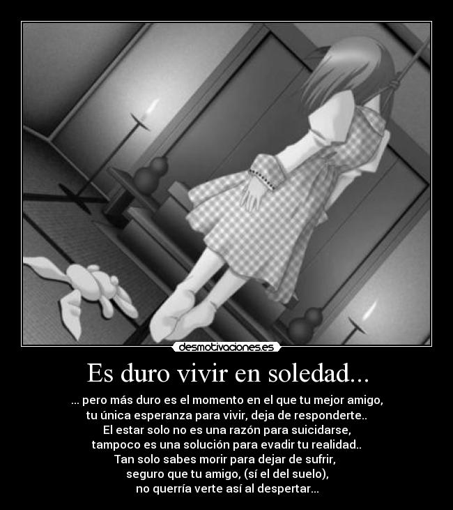 Es duro vivir en soledad... - ... pero más duro es el momento en el que tu mejor amigo,
tu única esperanza para vivir, deja de responderte..
El estar solo no es una razón para suicidarse,
tampoco es una solución para evadir tu realidad..
Tan solo sabes morir para dejar de sufrir, 
seguro que tu amigo, (sí el del suelo),
no querría verte así al despertar...