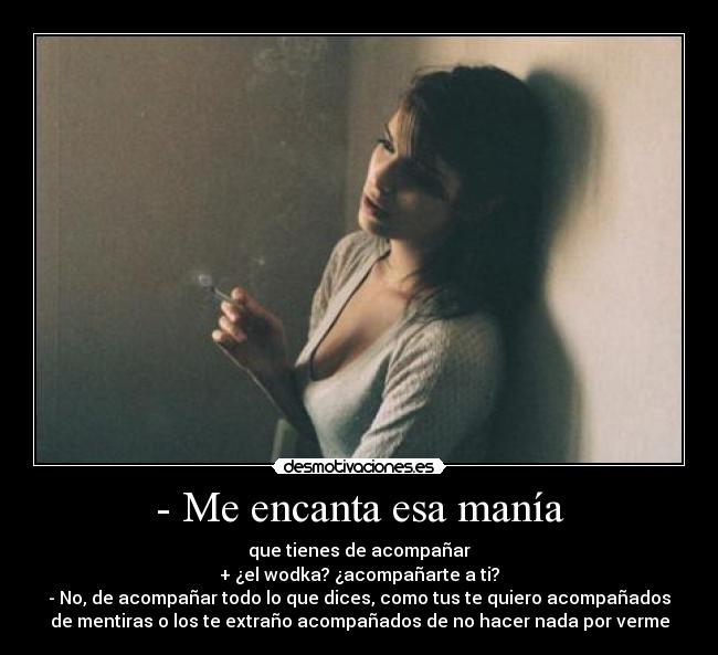 - Me encanta esa manía - que tienes de acompañar
+ ¿el wodka? ¿acompañarte a ti?
- No, de acompañar todo lo que dices, como tus te quiero acompañados
de mentiras o los te extraño acompañados de no hacer nada por verme