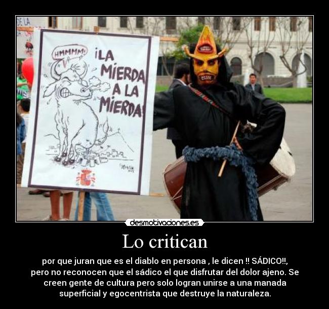 Lo critican - por que juran que es el diablo en persona , le dicen !! SÁDICO!!,
pero no reconocen que el sádico el que disfrutar del dolor ajeno. Se
creen gente de cultura pero solo logran unirse a una manada
superficial y egocentrista que destruye la naturaleza.