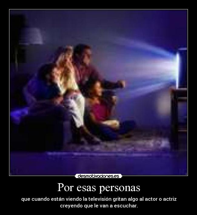 Por esas personas - que cuando están viendo la televisión gritan algo al actor o actriz
creyendo que le van a escuchar.