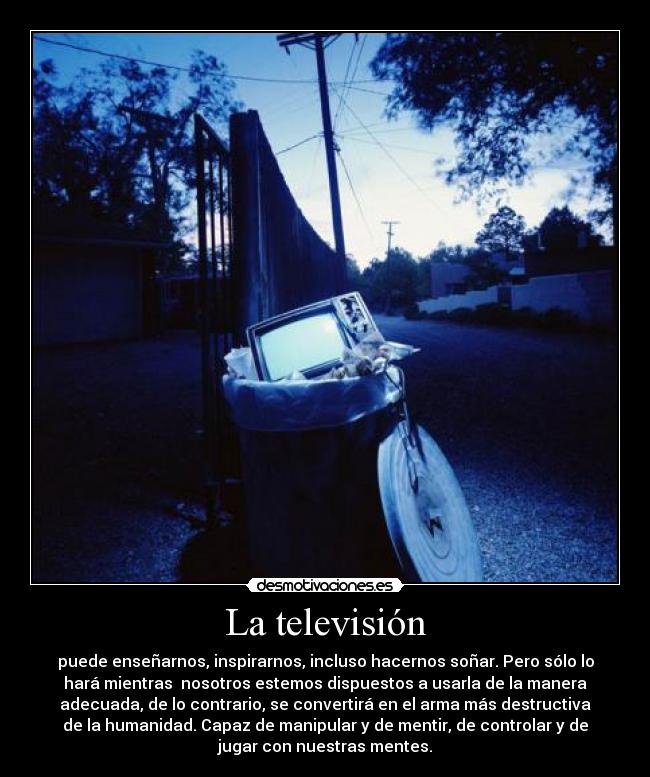 La televisión - puede enseñarnos, inspirarnos, incluso hacernos soñar. Pero sólo lo
hará mientras  nosotros estemos dispuestos a usarla de la manera
adecuada, de lo contrario, se convertirá en el arma más destructiva
de la humanidad. Capaz de manipular y de mentir, de controlar y de
jugar con nuestras mentes.