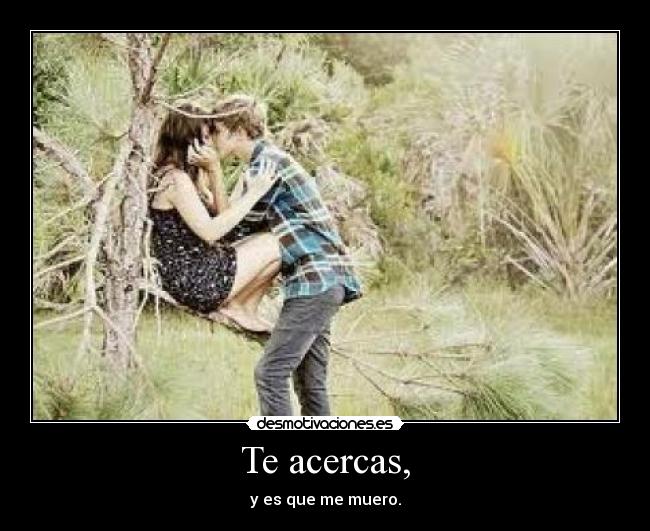 Te acercas, -