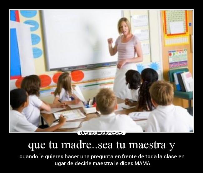 que tu madre..sea tu maestra y - cuando le quieres hacer una pregunta en frente de toda la clase en
lugar de decirle maestra le dices MAMA