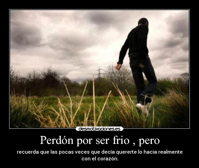 Perdón por ser frio , pero - recuerda que las pocas veces que decía quererte lo hacia realmente con el corazón.