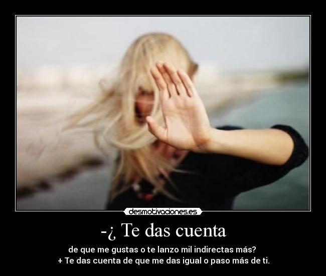 -¿ Te das cuenta - de que me gustas o te lanzo mil indirectas más?
+ Te das cuenta de que me das igual o paso más de ti.