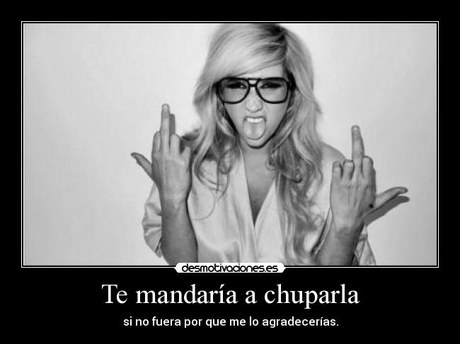Te mandaría a chuparla - si no fuera por que me lo agradecerías.