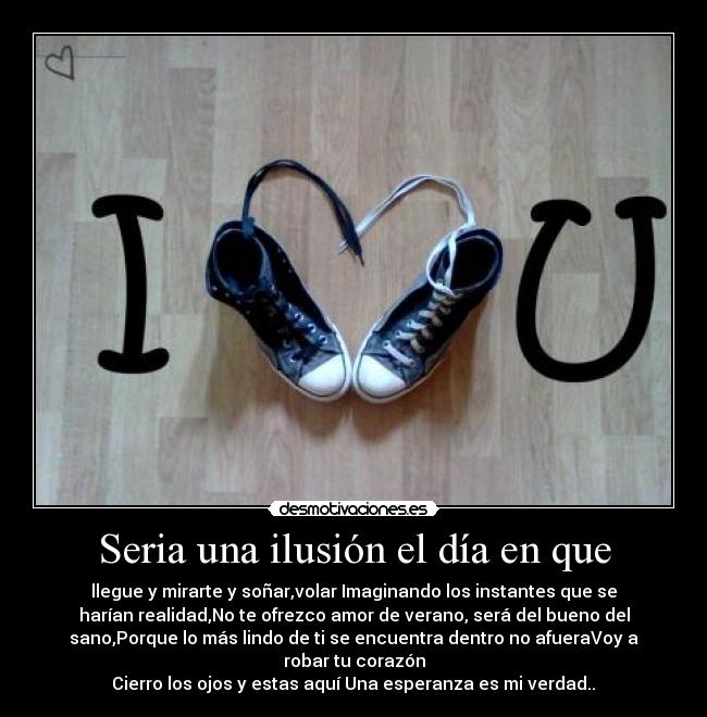 Seria una ilusión el día en que - llegue y mirarte y soñar,volar Imaginando los instantes que se
harían realidad,No te ofrezco amor de verano, será del bueno del
sano,Porque lo más lindo de ti se encuentra dentro no afueraVoy a
robar tu corazón
Cierro los ojos y estas aquí Una esperanza es mi verdad..♥