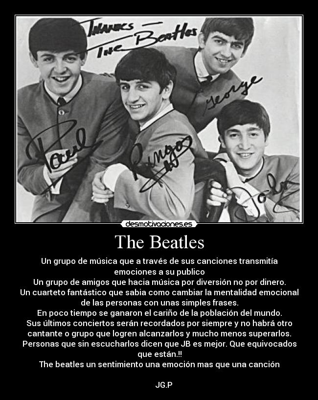 The Beatles - Un grupo de música que a través de sus canciones transmitía
emociones a su publico
Un grupo de amigos que hacia música por diversión no por dinero.
Un cuarteto fantástico que sabia como cambiar la mentalidad emocional
de las personas con unas simples frases.
En poco tiempo se ganaron el cariño de la población del mundo.
Sus últimos conciertos serán recordados por siempre y no habrá otro
cantante o grupo que logren alcanzarlos y mucho menos superarlos.
Personas que sin escucharlos dicen que JB es mejor. Que equivocados
que están.!!
The beatles un sentimiento una emoción mas que una canción
                                                                      
     JG.P