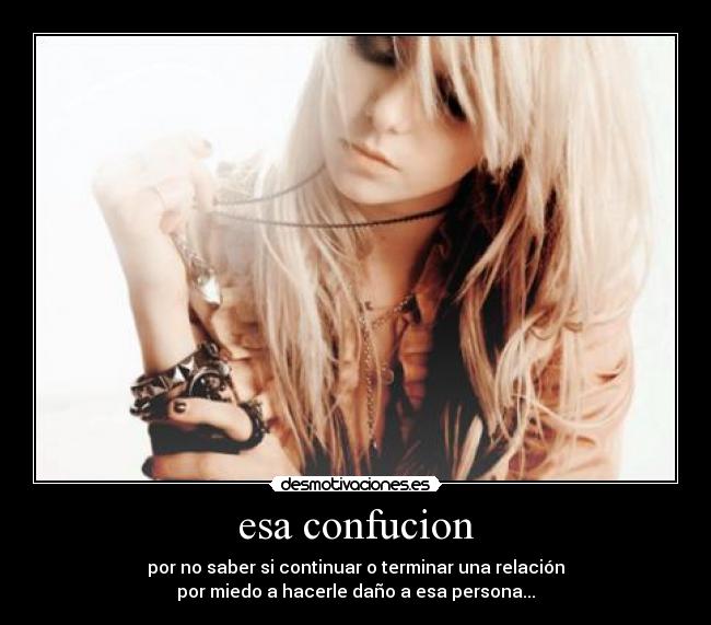 esa confucion - por no saber si continuar o terminar una relación
por miedo a hacerle daño a esa persona...
