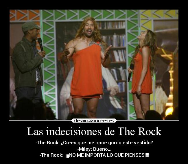 Las indecisiones de The Rock - -The Rock: ¿Crees que me hace gordo este vestido?
-Miley: Bueno...
-The Rock: ¡¡¡¡NO ME IMPORTA LO QUE PIENSES!!!!