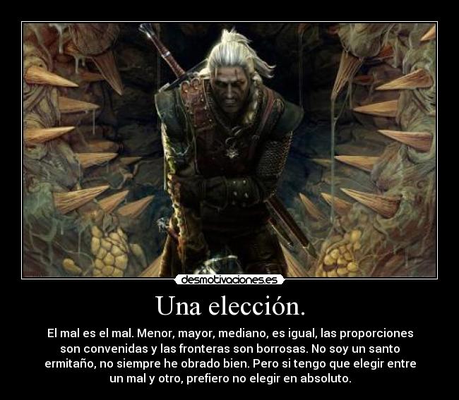 Una elección. - El mal es el mal. Menor, mayor, mediano, es igual, las proporciones
son convenidas y las fronteras son borrosas. No soy un santo
ermitaño, no siempre he obrado bien. Pero si tengo que elegir entre
un mal y otro, prefiero no elegir en absoluto.