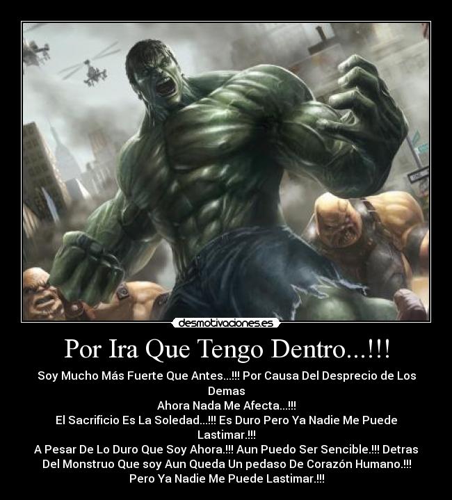 Por Ira Que Tengo Dentro...!!! - Soy Mucho Más Fuerte Que Antes...!!! Por Causa Del Desprecio de Los
Demas
Ahora Nada Me Afecta...!!!
El Sacrificio Es La Soledad...!!! Es Duro Pero Ya Nadie Me Puede
Lastimar.!!!
A Pesar De Lo Duro Que Soy Ahora.!!! Aun Puedo Ser Sencible.!!! Detras
Del Monstruo Que soy Aun Queda Un pedaso De Corazón Humano.!!!
Pero Ya Nadie Me Puede Lastimar.!!!