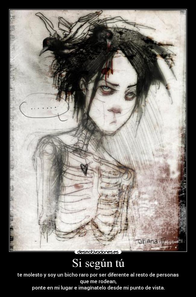 Si según tú - te molesto y soy un bicho raro por ser diferente al resto de personas que me rodean,
ponte en mi lugar e imagínatelo desde mi punto de vista.