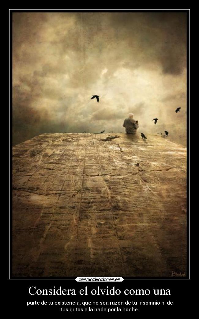 Considera el olvido como una - parte de tu existencia, que no sea razón de tu insomnio ni de
tus gritos a la nada por la noche.