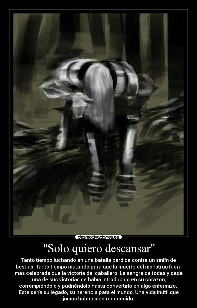 Solo quiero descansar - Tanto tiempo luchando en una batalla perdida contra un sinfín de
bestias. Tanto tiempo matando para que la muerte del monstruo fuera
mas celebrada que la victoria del caballero. La sangre de todas y cada
una de sus victorias se había introducido en su corazón,
corrompiéndolo y pudriéndolo hasta convertirlo en algo enfermizo. 
Este sería su legado, su herencia para el mundo. Una vida inútil que
jamás habría sido reconocida.