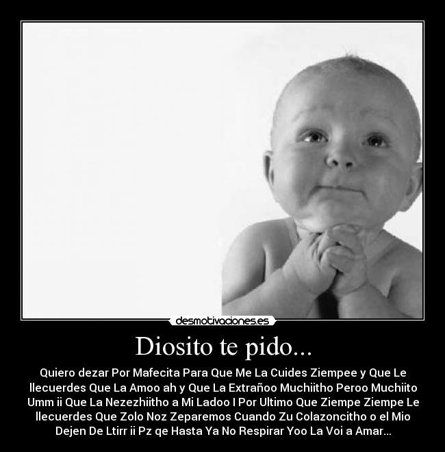 Diosito te pido... - Quiero dezar Por Mafecita Para Que Me La Cuides Ziempee y Que Le
llecuerdes Que La Amoo ah y Que La Extrañoo Muchiitho Peroo Muchiito
Umm ii Que La Nezezhiitho a Mi Ladoo I Por Ultimo Que Ziempe Ziempe Le
llecuerdes Que Zolo Noz Zeparemos Cuando Zu Colazoncitho o el Mio
Dejen De Ltirr ii Pz qe Hasta Ya No Respirar Yoo La Voi a Amar...