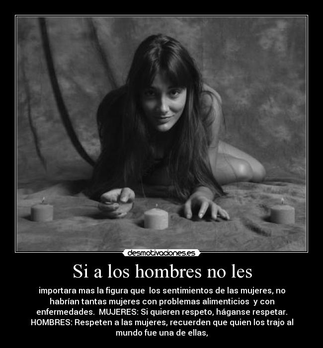 Si a los hombres no les - importara mas la figura que  los sentimientos de las mujeres, no
habrían tantas mujeres con problemas alimenticios  y con
enfermedades.  MUJERES: Si quieren respeto, háganse respetar.
HOMBRES: Respeten a las mujeres, recuerden que quien los trajo al
mundo fue una de ellas,