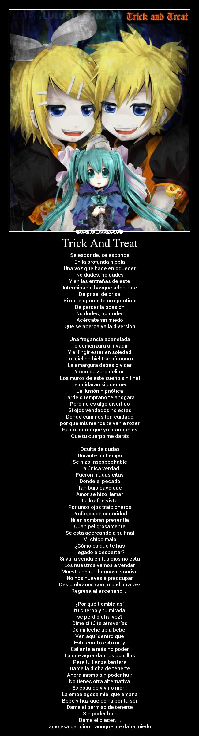 Trick And Treat - Se esconde, se esconde
En la profunda niebla
Una voz que hace enloquecer
No dudes, no dudes
Y en las entrañas de este
Interminable bosque adéntrate
De prisa, de prisa
Si no te apuras te arrepentirás
De perder la ocasión
No dudes, no dudes
Acércate sin miedo
Que se acerca ya la diversión

Una fragancia acanelada
Te comenzara a invadir
Y el fingir estar en soledad
Tu miel en hiel transformara
La amargura debes olvidar
Y con dulzura delirar
Los muros de este sueño sin final
Te cuidaran si duermes
La ilusión hipnótica
Tarde o temprano te ahogara
Pero no es algo divertido
Si ojos vendados no estas
Donde camines ten cuidado
por que mis manos te van a rozar
Hasta lograr que ya pronuncies
Que tu cuerpo me darás

Oculta de dudas
Durante un tiempo
Se hizo insospechable
La única verdad
Fueron mudas citas
Donde el pecado
Tan bajo cayo que
Amor se hizo llamar
La luz fue vista
Por unos ojos traicioneros
Prófugos de oscuridad
Ni en sombras presentía
Cuan peligrosamente
Se esta acercando a su final
Mi chico malo
¿Cómo es que te has
llegado a despertar?
Si ya la venda en tus ojos no esta
Los nuestros vamos a vendar
Muéstranos tu hermosa sonrisa
No nos huevas a preocupar
Deslúmbranos con tu piel otra vez
Regresa al escenario. . .

¿Por qué tiembla así
tu cuerpo y tu mirada
se perdió otra vez?
Dime si tú te atreverías
De mi leche tibia beber
Ven aquí dentro que
Este cuarto esta muy
Caliente a más no poder
Lo que aguardan tus bolsillos
Para tu fianza bastara
Dame la dicha de tenerte
Ahora mismo sin poder huir
No tienes otra alternativa
Es cosa de vivir o morir
La empalagosa miel que emana
Bebe y haz que corra por tu ser
Dame el permiso de tenerte
Sin poder huir
Dame el placer. . .
amo esa cancion  ♥ aunque me daba miedo