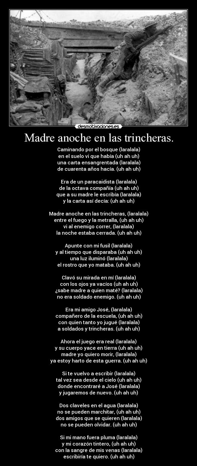 Madre anoche en las trincheras. - Caminando por el bosque (laralala)
en el suelo vi que había (uh ah uh)
una carta ensangrentada (laralala)
de cuarenta años hacía. (uh ah uh)

Era de un paracaidista (laralala)
de la octava compañía (uh ah uh)
que a su madre le escribía (laralala)
y la carta así decía: (uh ah uh)

Madre anoche en las trincheras, (laralala)
entre el fuego y la metralla, (uh ah uh)
vi al enemigo correr, (laralala)
la noche estaba cerrada. (uh ah uh)

Apunte con mi fusil (laralala)
y al tiempo que disparaba (uh ah uh)
una luz iluminó (laralala)
el rostro que yo mataba. (uh ah uh)

Clavó su mirada en mí (laralala)
con los ojos ya vacíos (uh ah uh)
¿sabe madre a quien maté? (laralala)
no era soldado enemigo. (uh ah uh)

Era mi amigo José, (laralala)
compañero de la escuela, (uh ah uh)
con quien tanto yo jugué (laralala)
a soldados y trincheras. (uh ah uh)

Ahora el juego era real (laralala)
y su cuerpo yace en tierra (uh ah uh)
madre yo quiero morir, (laralala)
ya estoy harto de esta guerra. (uh ah uh)

Si te vuelvo a escribir (laralala)
tal vez sea desde el cielo (uh ah uh)
donde encontraré a José (laralala)
y jugaremos de nuevo. (uh ah uh)

Dos claveles en el agua (laralala)
no se pueden marchitar, (uh ah uh)
dos amigos que se quieren (laralala)
no se pueden olvidar. (uh ah uh)

Si mi mano fuera pluma (laralala)
y mi corazón tintero, (uh ah uh)
con la sangre de mis venas (laralala)
escribiría te quiero. (uh ah uh)