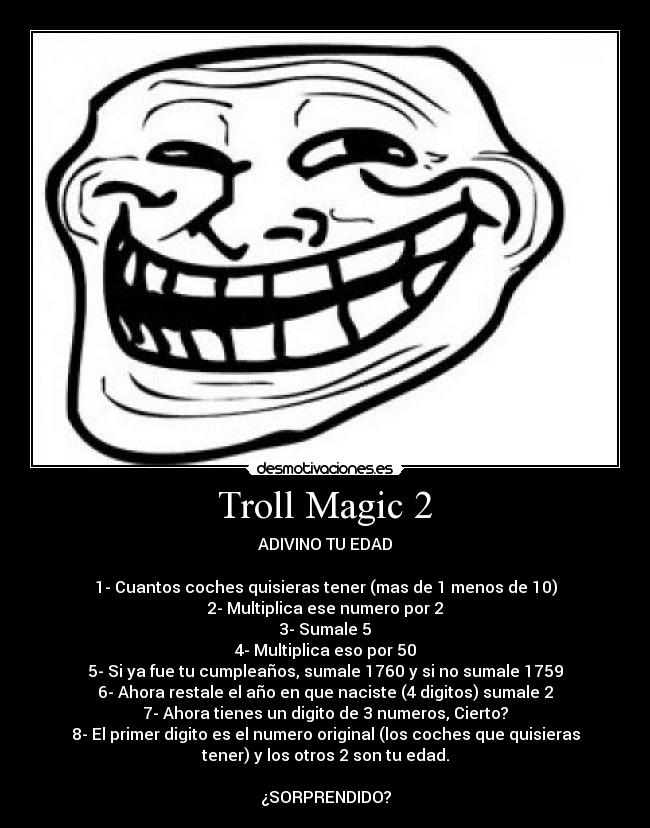 Troll Magic 2 - ADIVINO TU EDAD
1- Cuantos coches quisieras tener (mas de 1 menos de 10)
2- Multiplica ese numero por 2
3- Sumale 5
4- Multiplica eso por 50
5- Si ya fue tu cumpleaños, sumale 1760 y si no sumale 1759
6- Ahora restale el año en que naciste (4 digitos) sumale 2
7- Ahora tienes un digito de 3 numeros, Cierto?
8- El primer digito es el numero original (los coches que quisieras
tener) y los otros 2 son tu edad.
¿SORPRENDIDO?