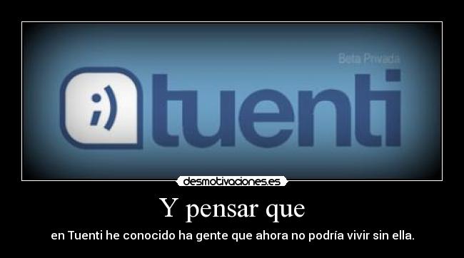 Y pensar que - en Tuenti he conocido ha gente que ahora no podría vivir sin ella.